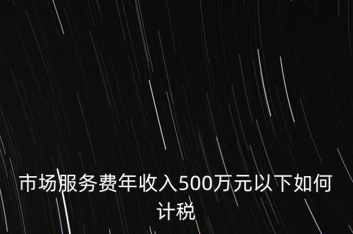 小規(guī)模500萬如何計(jì)算方法，市場(chǎng)服務(wù)費(fèi)年收入500萬元以下如何計(jì)稅