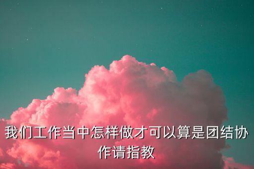 我們工作當中怎樣做才可以算是團結協(xié)作請指教