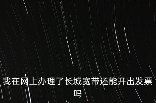 辦理寬帶業(yè)務(wù)如何開(kāi)票，我在網(wǎng)上辦理了長(zhǎng)城寬帶還能開(kāi)出發(fā)票嗎