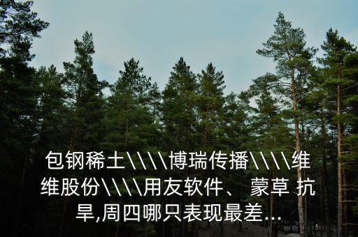 包鋼稀土\\\\博瑞傳播\\\\維維股份\\\\用友軟件、 蒙草 抗旱,周四哪只表現(xiàn)最差...