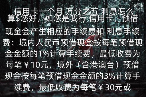  信用卡一個(gè)月 萬分之五 利息怎么算$您好，如您是我行 信用卡，預(yù)借現(xiàn)金會(huì)產(chǎn)生相應(yīng)的手續(xù)費(fèi)和 利息手續(xù)費(fèi)：境內(nèi)人民幣預(yù)借現(xiàn)金按每筆預(yù)借現(xiàn)金金額的1%計(jì)算手續(xù)費(fèi)，最低收費(fèi)為每筆￥10元，境外（含港澳臺(tái)）預(yù)借現(xiàn)金按每筆預(yù)借現(xiàn)金金額的3%計(jì)算手續(xù)費(fèi)，最低收費(fèi)為每筆￥30元或