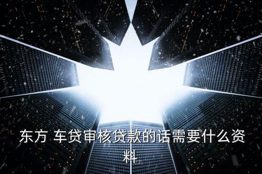 東方車貸怎么回事,申請東方車貸需要準備什么材料?