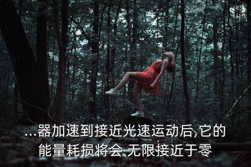 ...器加速到接近光速運(yùn)動(dòng)后,它的能量耗損將會(huì) 無(wú)限接近于零