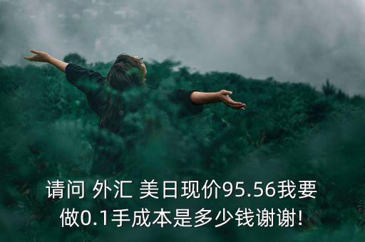 請(qǐng)問 外匯 美日現(xiàn)價(jià)95.56我要做0.1手成本是多少錢謝謝!
