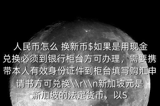  人民幣怎么 換新幣$如果是用現(xiàn)金兌換必須到銀行柜臺(tái)方可辦理，需要攜帶本人有效身份證件到柜臺(tái)填寫購匯申請書方可兌換\\r\\n新加坡元是新加坡的法定貨幣，以S