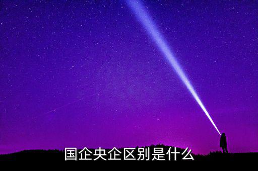 國企央企有什么區(qū)別，國企和央企的區(qū)別