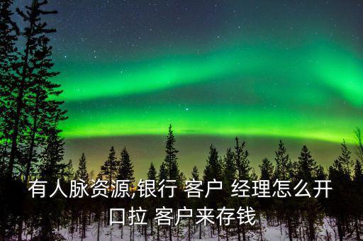 有人脈資源,銀行 客戶 經理怎么開口拉 客戶來存錢