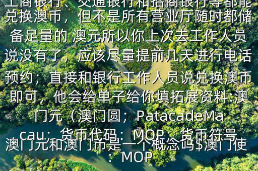 澳門元和澳門幣是一個(gè)概念嗎$澳門使用的是澳幣，也叫澳門元;中國銀行、工商銀行、交通銀行和招商銀行等都能兌換澳幣，但不是所有營業(yè)廳隨時(shí)都儲(chǔ)備足量的 澳元所以你上次去工作人員說沒有了，應(yīng)該盡量提前幾天進(jìn)行電話預(yù)約；直接和銀行工作人員說兌換澳幣即可，他會(huì)給單子給你填拓展資料:澳門元（澳門圓；PatacadeMacau；貨幣代碼：MOP；貨幣符號(hào)：MOP