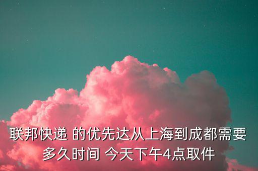 聯(lián)邦快遞 的優(yōu)先達(dá)從上海到成都需要多久時間 今天下午4點取件