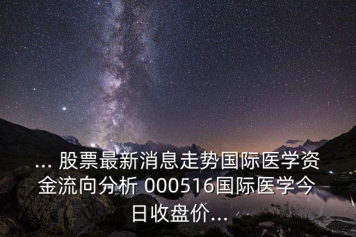 ... 股票最新消息走勢國際醫(yī)學資金流向分析 000516國際醫(yī)學今日收盤價...