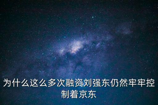 為什么劉強東后悔融資太晚，為什么這么多次融資劉強東仍然牢牢控制著京東