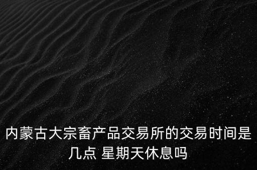 伊利為什么要出售牧業(yè)，內(nèi)蒙古大宗畜產(chǎn)品交易所的交易時間是幾點 星期天休息嗎