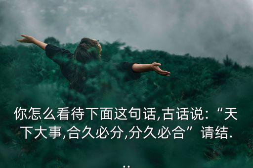 你怎么看待下面這句話,古話說:“天下大事,合久必分,分久必合”請結(jié)...