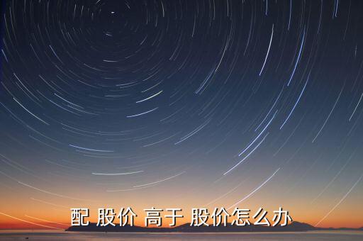 定增價高于股價怎么辦,股價等于每股收益乘以市盈率