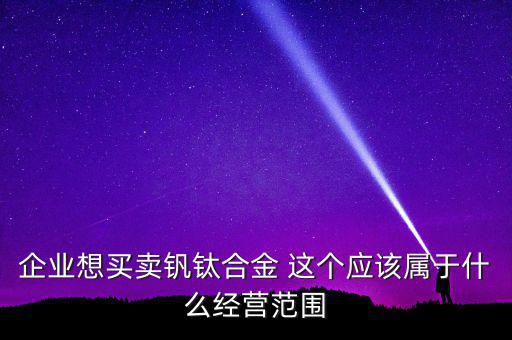 企業(yè)想買賣釩鈦合金 這個應該屬于什么經營范圍