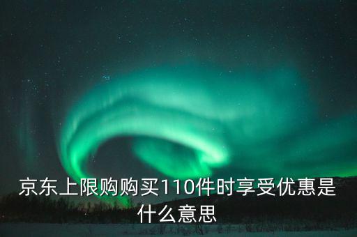 京東禮品購(gòu)是什么意思，京東上限購(gòu)購(gòu)買(mǎi)110件時(shí)享受優(yōu)惠是什么意思
