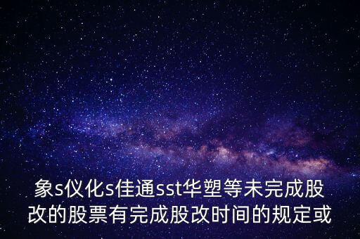 s佳通什么時候股改，象s儀化s佳通sst華塑等未完成股改的股票有完成股改時間的規(guī)定或