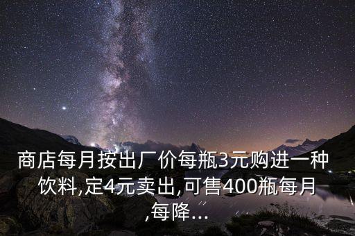 商店每月按出廠價(jià)每瓶3元購進(jìn)一種 飲料,定4元賣出,可售400瓶每月,每降...