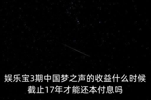 娛樂寶什么時(shí)候收益，娛樂寶3期中國(guó)夢(mèng)之聲的收益什么時(shí)候截止17年才能還本付息嗎