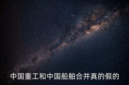 中國重工和中國船舶合并真的假的