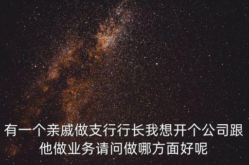 有一個(gè)親戚做支行行長(zhǎng)我想開(kāi)個(gè)公司跟他做業(yè)務(wù)請(qǐng)問(wèn)做哪方面好呢