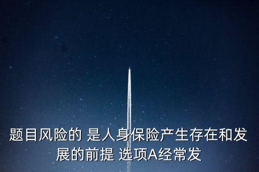 風(fēng)險(xiǎn)的什么是人身保險(xiǎn)產(chǎn)生，題目風(fēng)險(xiǎn)的 是人身保險(xiǎn)產(chǎn)生存在和發(fā)展的前提 選項(xiàng)A經(jīng)常發(fā)