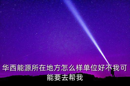 華西能源屬于什么地區(qū)，華西能源所在地方怎么樣單位好不我可能要去幫我