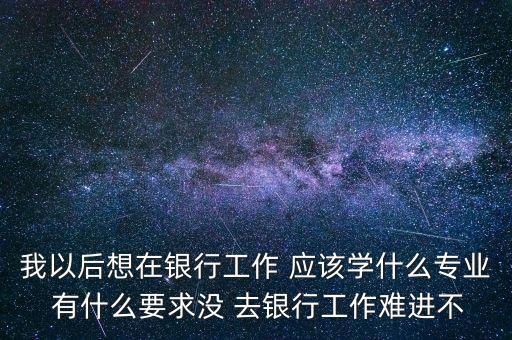 我以后想在銀行工作 應(yīng)該學(xué)什么專業(yè) 有什么要求沒 去銀行工作難進不