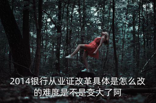 2014銀行從業(yè)證改革具體是怎么改的難度是不是變大了阿