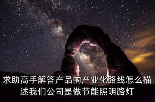 求助高手解答產(chǎn)品的產(chǎn)業(yè)化路線(xiàn)怎么描述我們公司是做節(jié)能照明路燈