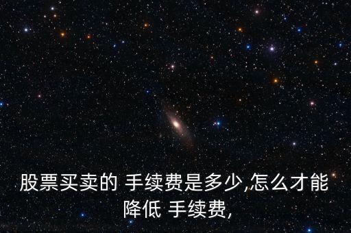 股票買賣的 手續(xù)費是多少,怎么才能 降低 手續(xù)費,