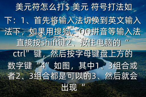  美元符怎么打$ 美元 符號打法如下：1、首先將輸入法切換到英文輸入法下，如果用搜狗，QQ拼音等輸入法直接按shift鍵2、按住電腦的“ctrl”鍵，然后按字母鍵盤上方的數(shù)字鍵“4”如圖，其中1、3組合或者2、3組合都是可以的3、然后就會出現(xiàn)“