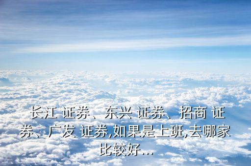  長江 證券、東興 證券、招商 證券、廣發(fā) 證券,如果是上班,去哪家比較好...