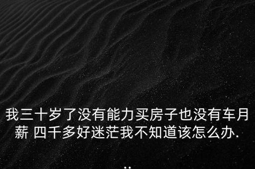 我三十歲了沒(méi)有能力買房子也沒(méi)有車月薪 四千多好迷茫我不知道該怎么辦...