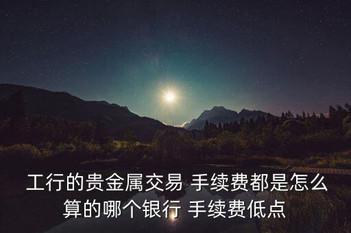  工行的貴金屬交易 手續(xù)費(fèi)都是怎么算的哪個(gè)銀行 手續(xù)費(fèi)低點(diǎn)