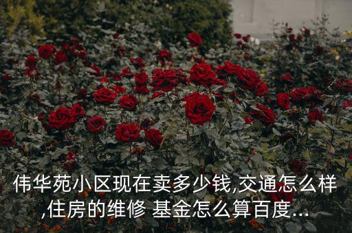 偉華苑小區(qū)現(xiàn)在賣多少錢,交通怎么樣,住房的維修 基金怎么算百度...