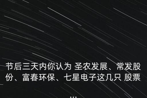 節(jié)后三天內(nèi)你認(rèn)為 圣農(nóng)發(fā)展、常發(fā)股份、富春環(huán)保、七星電子這幾只 股票...