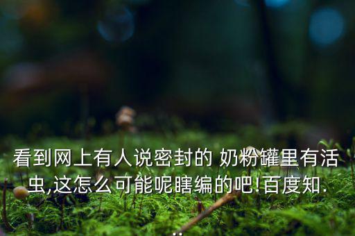 看到網(wǎng)上有人說(shuō)密封的 奶粉罐里有活蟲(chóng),這怎么可能呢瞎編的吧!百度知...