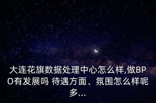 大連花旗數(shù)據(jù)處理中心怎么樣,做BPO有發(fā)展嗎 待遇方面、氛圍怎么樣呢多...