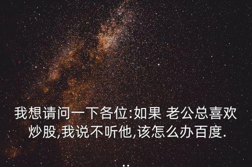 我想請(qǐng)問一下各位:如果 老公總喜歡 炒股,我說不聽他,該怎么辦百度...