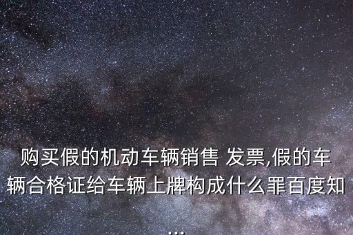 購(gòu)買假的機(jī)動(dòng)車輛銷售 發(fā)票,假的車輛合格證給車輛上牌構(gòu)成什么罪百度知...