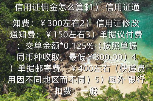  信用證傭金怎么算$1） 信用證通知費：￥300左右2） 信用證修改通知費：￥150左右3）單據(jù)議付費：交單金額*0.125%（按照單據(jù)同幣種收取，最低￥300.00）4）單據(jù)郵寄費：￥400左右（快遞費用因不同地區(qū)而不同）5）國外 銀行扣費：一般