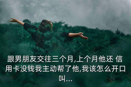 跟男朋友交往三個(gè)月,上個(gè)月他還 信用卡沒(méi)錢我主動(dòng)幫了他,我該怎么開口叫...