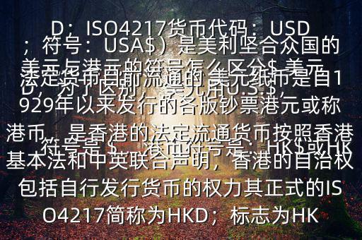  美元與港元的符號怎么區(qū)分$ 美元符號是＄，港幣符號是：HK$或HKD，為了區(qū)別， 美元用U.S.$，加元用Can$，澳元用A$，港元用HK$來表示 美元（貨幣縮寫：USD；ISO4217貨幣代碼：USD；符號：USA$）是美利堅合眾國的法定貨幣目前流通的 美元紙幣是自1929年以來發(fā)行的各版鈔票港元或稱港幣，是香港的法定流通貨幣按照香港基本法和中英聯(lián)合聲明，香港的自治權(quán)包括自行發(fā)行貨幣的權(quán)力其正式的ISO4217簡稱為HKD；標(biāo)志為HK