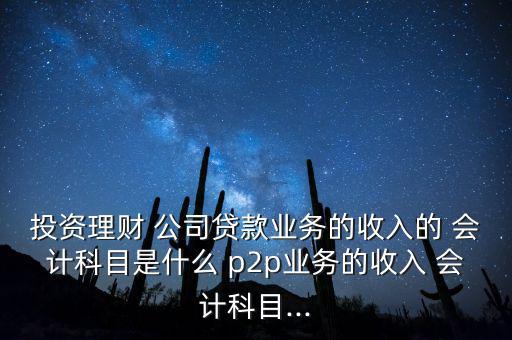 投資理財 公司貸款業(yè)務的收入的 會計科目是什么 p2p業(yè)務的收入 會計科目...