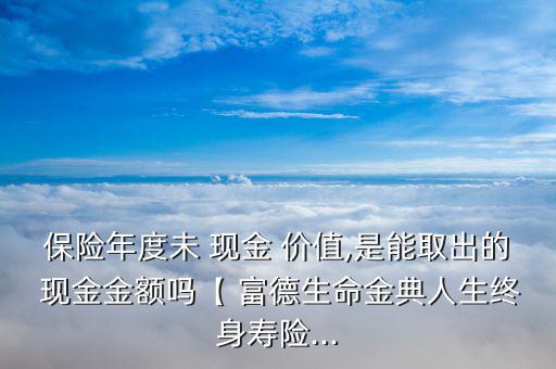 保險(xiǎn)年度未 現(xiàn)金 價(jià)值,是能取出的 現(xiàn)金金額嗎【 富德生命金典人生終身壽險(xiǎn)...