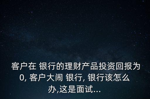  客戶在 銀行的理財產品投資回報為0, 客戶大鬧 銀行, 銀行該怎么辦,這是面試...