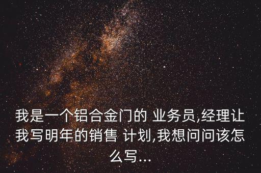 我是一個(gè)鋁合金門的 業(yè)務(wù)員,經(jīng)理讓我寫明年的銷售 計(jì)劃,我想問問該怎么寫...