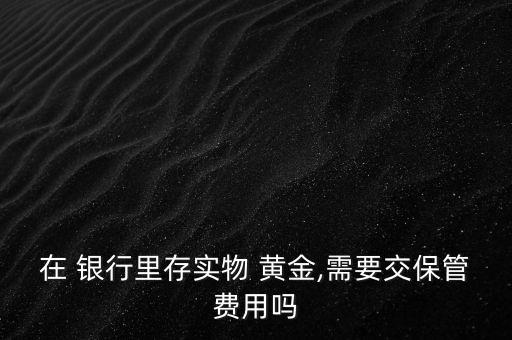 在 銀行里存實物 黃金,需要交保管費用嗎