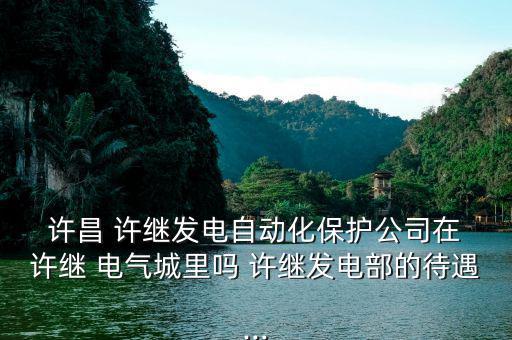  許昌 許繼發(fā)電自動化保護(hù)公司在 許繼 電氣城里嗎 許繼發(fā)電部的待遇...